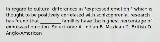 In regard to cultural differences in "expressed emotion," which is thought to be positively correlated with schizophrenia, research has found that _________ families have the highest percentage of expressed emotion. Select one: A. Indian B. Mexican C. British D. Anglo-American