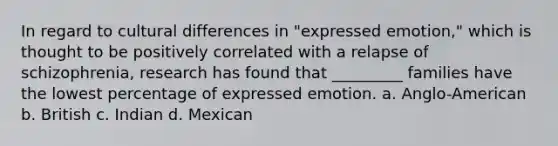 In regard to cultural differences in "expressed emotion," which is thought to be positively correlated with a relapse of schizophrenia, research has found that _________ families have the lowest percentage of expressed emotion. a. Anglo-American b. British c. Indian d. Mexican