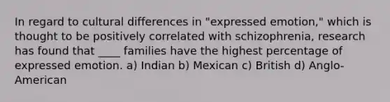 In regard to cultural differences in "expressed emotion," which is thought to be positively correlated with schizophrenia, research has found that ____ families have the highest percentage of expressed emotion. a) Indian b) Mexican c) British d) Anglo-American