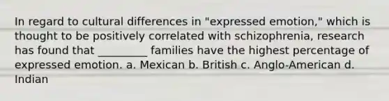 In regard to cultural differences in "expressed emotion," which is thought to be positively correlated with schizophrenia, research has found that _________ families have the highest percentage of expressed emotion. a. Mexican b. British c. Anglo-American d. Indian