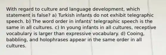 With regard to culture and language development, which statement is false? a) Turkish infants do not exhibit telegraphic speech. b) The word order in infants' telegraphic speech is the same in all cultures. c) In young infants in all cultures, receptive vocabulary is larger than expressive vocabulary. d) Cooing, babbling, and holophrases appear in the same order in all cultures.