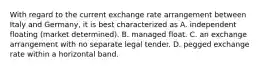 With regard to the current exchange rate arrangement between Italy and Germany, it is best characterized as A. independent floating (market determined). B. managed float. C. an exchange arrangement with no separate legal tender. D. pegged exchange rate within a horizontal band.