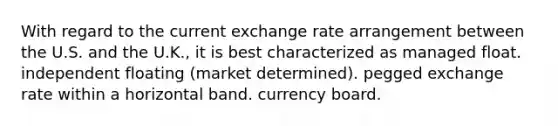 With regard to the current <a href='https://www.questionai.com/knowledge/k77cG4hXWk-exchange-rate' class='anchor-knowledge'>exchange rate</a> arrangement between the U.S. and the U.K., it is best characterized as managed float. independent floating (market determined). pegged exchange rate within a horizontal band. <a href='https://www.questionai.com/knowledge/kH3RgWEWnP-currency-board' class='anchor-knowledge'>currency board</a>.