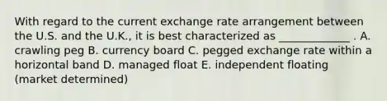 With regard to the current exchange rate arrangement between the U.S. and the U.K., it is best characterized as _____________ . A. crawling peg B. currency board C. pegged exchange rate within a horizontal band D. managed float E. independent floating (market determined)