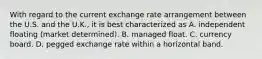 With regard to the current exchange rate arrangement between the U.S. and the U.K., it is best characterized as A. independent floating (market determined). B. managed float. C. currency board. D. pegged exchange rate within a horizontal band.