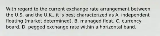 With regard to the current exchange rate arrangement between the U.S. and the U.K., it is best characterized as A. independent floating (market determined). B. managed float. C. currency board. D. pegged exchange rate within a horizontal band.