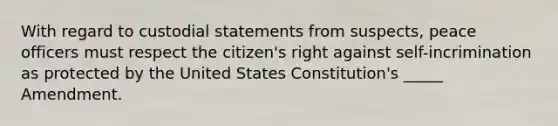 With regard to custodial statements from suspects, peace officers must respect the citizen's right against self-incrimination as protected by the United States Constitution's _____ Amendment.