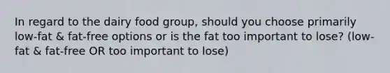 In regard to the dairy food group, should you choose primarily low-fat & fat-free options or is the fat too important to lose? (low-fat & fat-free OR too important to lose)