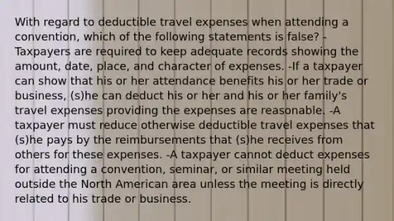 With regard to deductible travel expenses when attending a convention, which of the following statements is false? -Taxpayers are required to keep adequate records showing the amount, date, place, and character of expenses. -If a taxpayer can show that his or her attendance benefits his or her trade or business, (s)he can deduct his or her and his or her family's travel expenses providing the expenses are reasonable. -A taxpayer must reduce otherwise deductible travel expenses that (s)he pays by the reimbursements that (s)he receives from others for these expenses. -A taxpayer cannot deduct expenses for attending a convention, seminar, or similar meeting held outside the North American area unless the meeting is directly related to his trade or business.