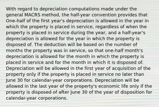 With regard to depreciation computations made under the general MACRS method, the half-year convention provides that One-half of the first year's depreciation is allowed in the year in which the property is placed in service, regardless of when the property is placed in service during the year, and a half-year's depreciation is allowed for the year in which the property is disposed of. The deduction will be based on the number of months the property was in service, so that one-half month's depreciation is allowed for the month in which the property is placed in service and for the month in which it is disposed of. Depreciation will be allowed in the first year of acquisition of the property only if the property is placed in service no later than June 30 for calendar-year corporations. Depreciation will be allowed in the last year of the property's economic life only if the property is disposed of after June 30 of the year of disposition for calendar-year corporations.