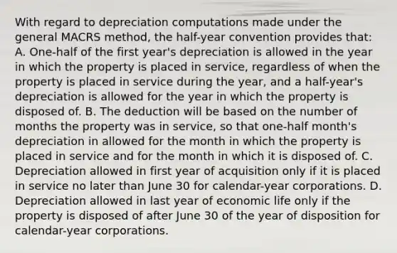 With regard to depreciation computations made under the general MACRS method, the half-year convention provides that: A. One-half of the first year's depreciation is allowed in the year in which the property is placed in service, regardless of when the property is placed in service during the year, and a half-year's depreciation is allowed for the year in which the property is disposed of. B. The deduction will be based on the number of months the property was in service, so that one-half month's depreciation in allowed for the month in which the property is placed in service and for the month in which it is disposed of. C. Depreciation allowed in first year of acquisition only if it is placed in service no later than June 30 for calendar-year corporations. D. Depreciation allowed in last year of economic life only if the property is disposed of after June 30 of the year of disposition for calendar-year corporations.