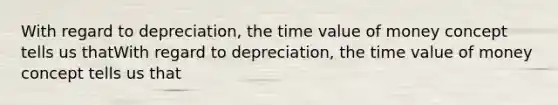 With regard to depreciation, the time value of money concept tells us thatWith regard to depreciation, the time value of money concept tells us that