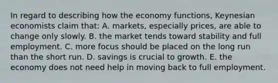 In regard to describing how the economy functions, Keynesian economists claim that: A. markets, especially prices, are able to change only slowly. B. the market tends toward stability and full employment. C. more focus should be placed on the long run than the short run. D. savings is crucial to growth. E. the economy does not need help in moving back to full employment.