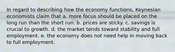 In regard to describing how the economy functions, Keynesian economists claim that a. more focus should be placed on the long run than the short run. b. prices are sticky. c. savings is crucial to growth. d. the market tends toward stability and full employment. e. the economy does not need help in moving back to full employment.