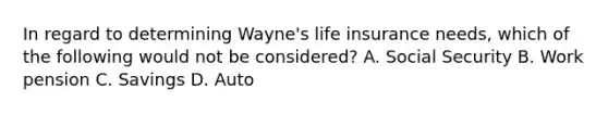 In regard to determining Wayne's life insurance needs, which of the following would not be considered? A. Social Security B. Work pension C. Savings D. Auto