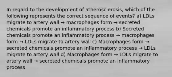 In regard to the development of atherosclerosis, which of the following represents the correct sequence of events? a) LDLs migrate to artery wall → macrophages form → secreted chemicals promote an inflammatory process b) Secreted chemicals promote an inflammatory process → macrophages form → LDLs migrate to artery wall c) Macrophages form → secreted chemicals promote an inflammatory process → LDLs migrate to artery wall d) Macrophages form → LDLs migrate to artery wall → secreted chemicals promote an inflammatory process