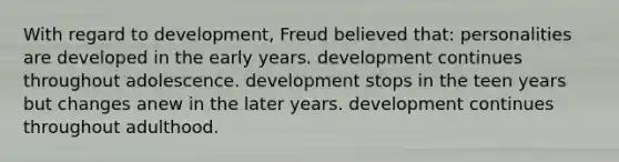 With regard to development, Freud believed that: personalities are developed in the early years. development continues throughout adolescence. development stops in the teen years but changes anew in the later years. development continues throughout adulthood.