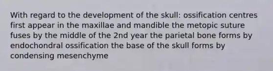 With regard to the development of the skull: ossification centres first appear in the maxillae and mandible the metopic suture fuses by the middle of the 2nd year the parietal bone forms by endochondral ossification the base of the skull forms by condensing mesenchyme