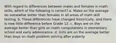 With regard to differences between males and females in math skills, which of the following is correct? a. Males on the average do somewhat better than females in all areas of math skill testing. b. These differences have changed historically, and there is now little difference before Grade 12. c. Boys are on the average better than girls on math computations in elementary school and early adolescence. d. Girls are on the average better than boys on math problem solving after puberty