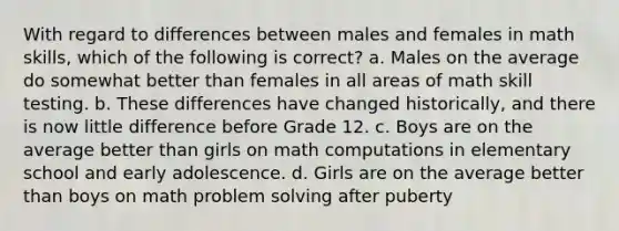 With regard to differences between males and females in math skills, which of the following is correct? a. Males on the average do somewhat better than females in all areas of math skill testing. b. These differences have changed historically, and there is now little difference before Grade 12. c. Boys are on the average better than girls on math computations in elementary school and early adolescence. d. Girls are on the average better than boys on math problem solving after puberty