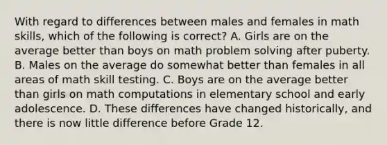 With regard to differences between males and females in math skills, which of the following is correct? A. Girls are on the average better than boys on math <a href='https://www.questionai.com/knowledge/kZi0diIlxK-problem-solving' class='anchor-knowledge'>problem solving</a> after puberty. B. Males on the average do somewhat better than females in all areas of math skill testing. C. Boys are on the average better than girls on math computations in elementary school and early adolescence. D. These differences have changed historically, and there is now little difference before Grade 12.