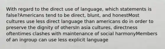 With regard to the direct use of language, which statements is false?Americans tend to be direct, blunt, and honestMost cultures use less direct language than americans do in order to preserve the dignity of othersIn asia cultures, directness oftentimes clashes with maintenance of social harmonyMembers of an ingroup can use less explicit language