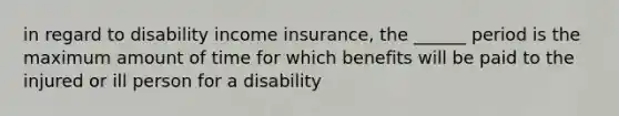 in regard to disability income insurance, the ______ period is the maximum amount of time for which benefits will be paid to the injured or ill person for a disability