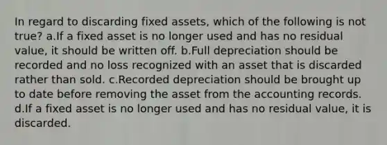 In regard to discarding fixed assets, which of the following is not true? a.If a fixed asset is no longer used and has no residual value, it should be written off. b.Full depreciation should be recorded and no loss recognized with an asset that is discarded rather than sold. c.Recorded depreciation should be brought up to date before removing the asset from the accounting records. d.If a fixed asset is no longer used and has no residual value, it is discarded.