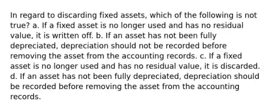 In regard to discarding fixed assets, which of the following is not true? a. If a fixed asset is no longer used and has no residual value, it is written off. b. If an asset has not been fully depreciated, depreciation should not be recorded before removing the asset from the accounting records. c. If a fixed asset is no longer used and has no residual value, it is discarded. d. If an asset has not been fully depreciated, depreciation should be recorded before removing the asset from the accounting records.