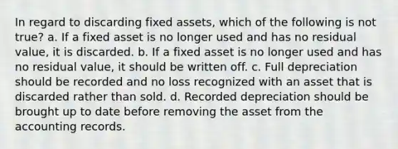 In regard to discarding fixed assets, which of the following is not true? a. If a fixed asset is no longer used and has no residual value, it is discarded. b. If a fixed asset is no longer used and has no residual value, it should be written off. c. Full depreciation should be recorded and no loss recognized with an asset that is discarded rather than sold. d. Recorded depreciation should be brought up to date before removing the asset from the accounting records.