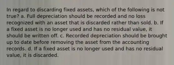 In regard to discarding fixed assets, which of the following is not true? a. Full depreciation should be recorded and no loss recognized with an asset that is discarded rather than sold. b. If a fixed asset is no longer used and has no residual value, it should be written off. c. Recorded depreciation should be brought up to date before removing the asset from the accounting records. d. If a fixed asset is no longer used and has no residual value, it is discarded.