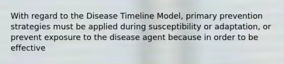 With regard to the Disease Timeline Model, primary prevention strategies must be applied during susceptibility or adaptation, or prevent exposure to the disease agent because in order to be effective