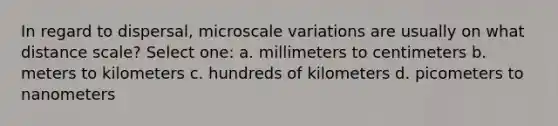 In regard to dispersal, microscale variations are usually on what distance scale? Select one: a. millimeters to centimeters b. meters to kilometers c. hundreds of kilometers d. picometers to nanometers