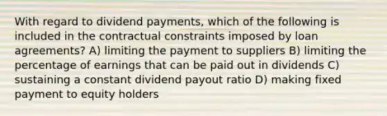 With regard to dividend payments, which of the following is included in the contractual constraints imposed by loan agreements? A) limiting the payment to suppliers B) limiting the percentage of earnings that can be paid out in dividends C) sustaining a constant dividend payout ratio D) making fixed payment to equity holders