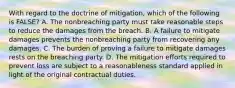 With regard to the doctrine of mitigation, which of the following is FALSE? A. The nonbreaching party must take reasonable steps to reduce the damages from the breach. B. A failure to mitigate damages prevents the nonbreaching party from recovering any damages. C. The burden of proving a failure to mitigate damages rests on the breaching party. D. The mitigation efforts required to prevent loss are subject to a reasonableness standard applied in light of the original contractual duties.