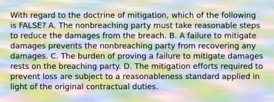 With regard to the doctrine of mitigation, which of the following is FALSE? A. The nonbreaching party must take reasonable steps to reduce the damages from the breach. B. A failure to mitigate damages prevents the nonbreaching party from recovering any damages. C. The burden of proving a failure to mitigate damages rests on the breaching party. D. The mitigation efforts required to prevent loss are subject to a reasonableness standard applied in light of the original contractual duties.