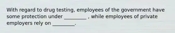 With regard to drug testing, employees of the government have some protection under _________ , while employees of private employers rely on _________.