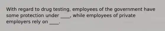 With regard to drug testing, employees of the government have some protection under ____, while employees of private employers rely on ____.