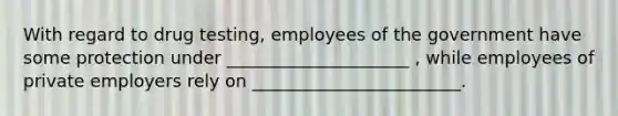 With regard to drug testing, employees of the government have some protection under _____________________ , while employees of private employers rely on ________________________.