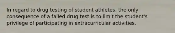 In regard to drug testing of student athletes, the only consequence of a failed drug test is to limit the student's privilege of participating in extracurricular activities.