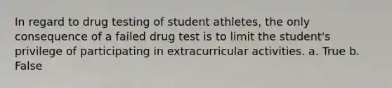 In regard to drug testing of student athletes, the only consequence of a failed drug test is to limit the student's privilege of participating in extracurricular activities. a. True b. False