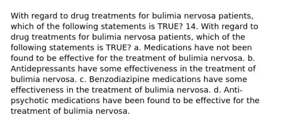 With regard to drug treatments for bulimia nervosa patients, which of the following statements is TRUE? 14. ​With regard to drug treatments for bulimia nervosa patients, which of the following statements is TRUE? a. ​Medications have not been found to be effective for the treatment of bulimia nervosa. b. ​Antidepressants have some effectiveness in the treatment of bulimia nervosa. c. ​Benzodiazipine medications have some effectiveness in the treatment of bulimia nervosa. d. ​Anti-psychotic medications have been found to be effective for the treatment of bulimia nervosa.