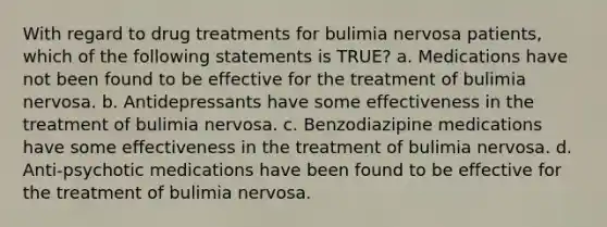 With regard to drug treatments for bulimia nervosa patients, which of the following statements is TRUE? a. Medications have not been found to be effective for the treatment of bulimia nervosa. b. Antidepressants have some effectiveness in the treatment of bulimia nervosa. c. Benzodiazipine medications have some effectiveness in the treatment of bulimia nervosa. d. Anti-psychotic medications have been found to be effective for the treatment of bulimia nervosa.