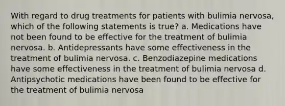 With regard to drug treatments for patients with bulimia nervosa, which of the following statements is true? a. Medications have not been found to be effective for the treatment of bulimia nervosa. b. Antidepressants have some effectiveness in the treatment of bulimia nervosa. c. Benzodiazepine medications have some effectiveness in the treatment of bulimia nervosa d. Antipsychotic medications have been found to be effective for the treatment of bulimia nervosa