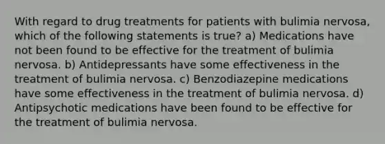 With regard to drug treatments for patients with bulimia nervosa, which of the following statements is true? a) Medications have not been found to be effective for the treatment of bulimia nervosa. b) Antidepressants have some effectiveness in the treatment of bulimia nervosa. c) Benzodiazepine medications have some effectiveness in the treatment of bulimia nervosa. d) Antipsychotic medications have been found to be effective for the treatment of bulimia nervosa.