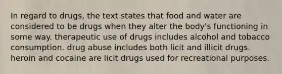 In regard to drugs, the text states that food and water are considered to be drugs when they alter the body's functioning in some way. therapeutic use of drugs includes alcohol and tobacco consumption. drug abuse includes both licit and illicit drugs. heroin and cocaine are licit drugs used for recreational purposes.