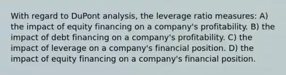 With regard to DuPont analysis, the leverage ratio measures: A) the impact of equity financing on a company's profitability. B) the impact of debt financing on a company's profitability. C) the impact of leverage on a company's financial position. D) the impact of equity financing on a company's financial position.