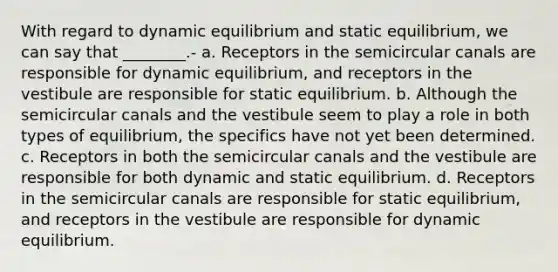 With regard to dynamic equilibrium and static equilibrium, we can say that ________.- a. Receptors in the semicircular canals are responsible for dynamic equilibrium, and receptors in the vestibule are responsible for static equilibrium. b. Although the semicircular canals and the vestibule seem to play a role in both types of equilibrium, the specifics have not yet been determined. c. Receptors in both the semicircular canals and the vestibule are responsible for both dynamic and static equilibrium. d. Receptors in the semicircular canals are responsible for static equilibrium, and receptors in the vestibule are responsible for dynamic equilibrium.