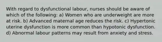 With regard to dysfunctional labour, nurses should be aware of which of the following: a) Women who are underweight are more at risk. b) Advanced maternal age reduces the risk. c) Hypertonic uterine dysfunction is more common than hypotonic dysfunction. d) Abnormal labour patterns may result from anxiety and stress.