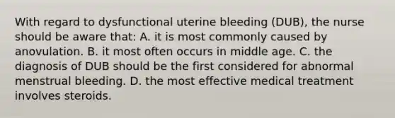 With regard to dysfunctional uterine bleeding (DUB), the nurse should be aware that: A. it is most commonly caused by anovulation. B. it most often occurs in middle age. C. the diagnosis of DUB should be the first considered for abnormal menstrual bleeding. D. the most effective medical treatment involves steroids.